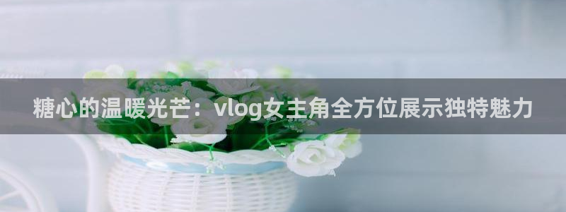 糖心vlog正版下载:糖心的温暖光芒:vlog女主角全方位展示独特魅力